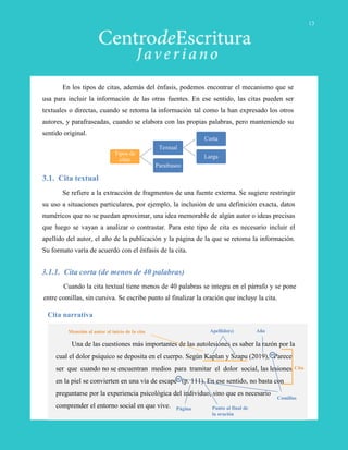 En los tipos de citas, además del énfasis, podemos encontrar el mecanismo que se
usa para incluir la información de las otras fuentes. En ese sentido, las citas pueden ser
textuales o directas, cuando se retoma la información tal como la han expresado los otros
autores, y parafraseadas, cuando se elabora con las propias palabras, pero manteniendo su
sentido original.
3.1. Cita textual
Se refiere a la extracción de fragmentos de una fuente externa. Se sugiere restringir
su uso a situaciones particulares, por ejemplo, la inclusión de una definición exacta, datos
numéricos que no se puedan aproximar, una idea memorable de algún autor o ideas precisas
que luego se vayan a analizar o contrastar. Para este tipo de cita es necesario incluir el
apellido del autor, el año de la publicación y la página de la que se retoma la información.
Su formato varía de acuerdo con el énfasis de la cita.
3.1.1. Cita corta (de menos de 40 palabras)
Una de las cuestiones más importantes de las autolesiones es saber la razón por la
cual el dolor psíquico se deposita en el cuerpo. Según Kaplan y Szapu (2019), “Parece
ser que cuando no se encuentran medios para tramitar el dolor social, las lesiones
en la piel se convierten en una vía de escape” (p. 111). En ese sentido, no basta con
preguntarse por la experiencia psicológica del individuo, sino que es necesario
comprender el entorno social en que vive.
Cuando la cita textual tiene menos de 40 palabras se integra en el párrafo y se pone
entre comillas, sin cursiva. Se escribe punto al finalizar la oración que incluye la cita.
Cita narrativa
Cita
Página
AñoApellido(s)
Comillas
Mención al autor al inicio de la cita
Tipos de
citas
Textual
Corta
Larga
Parafraseo
Punto al final de
la oración
13
 