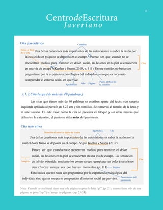 Una de las cuestiones más importantes de las autolesiones es saber la razón por
la cual el dolor psíquico se deposita en el cuerpo. “Parece ser que cuando no se
encuentran medios para tramitar el dolor social, las lesiones en la piel se convierten
en una vía de escape” (Kaplan y Szapu, 2019, p. 111). En ese sentido, no basta con
preguntarse por la experiencia psicológica del individuo, sino que es necesario
comprender el entorno social en que vive.
Cita parentética
Cita
PáginaAño
Apellido(s)
Comillas
Datos al final
de la cita
3.1.2.Cita larga (de más de 40 palabras)
Las citas que tienen más de 40 palabras se escriben aparte del texto, con sangría
izquierda aplicada al párrafo en 1.27 cm y sin comillas. Se conserva el tamaño de la letra y
el interlineado. En este caso, como la cita se presenta en bloque y sin otras marcas que
delimiten la extensión, el punto se sitúa antes del paréntesis.
Una de las cuestiones más importantes de las autolesiones es saber la razón por la
cual el dolor físico se deposita en el cuerpo. Según Kaplan y Szapu (2019):
Parece ser que cuando no se encuentran medios para tramitar el dolor
social, las lesiones en la piel se convierten en una vía de escape. La sensación
de alivio obtenida mediante los cortes parece reemplazar un dolor (social) por
otro (físico), aunque sea por breves momentos. (p. 111)
Esto indica que no basta con preguntarse por la experiencia psicológica del
individuo, sino que es necesario comprender el entorno social en que vive.
Cita narrativa
Cita
Punto antes del
paréntesis
Página
AñoApellido(s)
Mención al autor al inicio de la cita
Nota: Cuando la cita literal tiene una sola página se pone la letra “p.”: (p. 23); cuanto tiene más de una
página, se pone “pp.” y el rango de páginas: (pp. 23-24).
Punto al final de
la oración
Sangría
14
 