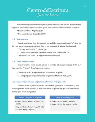 Cuando una fuente tiene dos autores, sus apellidos van separados por “y” tanto en
las citas narrativas como parentéticas. Esta es una propuesta de adaptación al español.
• García y Méndez (2017) afirman que...
• … es necesario hacer esas consideraciones (Otzen y Manterola, 2017).
• Ravenhill y De Visser (2018) postulan en su teoría que…
3.3.1 Dos autores
Cuando son tres o más autores se cita el apellido del primero seguido de “et al.”
(que significa “y otros”) desde la primera citación.
• Morrison et al. (2015) afirman que la diversidad de género…
• … una perspectiva igualitaria entre los géneros (Morrison et al., 2015).
3.3.2 Tres o más autores
3.3.3 Tres o más autores en fuentes diferentes con igual año
En caso de que el primer autor está en dos obras que tengan el mismo año y sean
escritas por tres o más autores, se debe citar hasta el apellido en que se diferencien las
fuentes para evitar ambigüedad.
Apellidos completos de las fuentes
• Kapoor, Bloom, Montez, Warner y Hill
(2017)
• Kapoor, Bloom, Zucker, Tang, Köroğlu,
L’Enfant, Kim y Daly (2017)
Citación sin ambigüedad
• Kapoor, Bloom, Montez et al. (2017)
• Kapoor, Bloom, Zucker et al. (2017)
Los autores se pueden mencionar por su primer apellido o por los dos. Si en la fuente
original el autor une sus apellidos con un guion, en la citación debe mantenerse. Ejemplos:
• Sin unión: Ochoa Angrino (2015)
• Con unión: Hoyos-Hernández (2020)
17
 