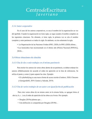 En el caso de los autores corporativos, se usa el nombre de la organización en vez
del apellido. Cuando la organización no tiene sigla, se sigue usando el nombre completo en
las siguientes citaciones. No obstante, si tiene sigla, la primera vez se cita el nombre
completo y entre paréntesis se indica la sigla. En adelante, se cita solamente la sigla.
• La Organización de las Naciones Unidas (ONU, 2020); la ONU (2020) afirma...
• Los homicidios han incrementado en el último año (Policía Nacional [PONAL],
2018)…
3.3.4 Autor corporativo
Para incluir los autores de varias obras dentro de un paréntesis, se deben ordenar los
autores alfabéticamente de acuerdo al orden de aparición en la lista de referencias. Se
utiliza el punto y coma (;) para separar las citas. Ejemplo:
• El cyberbullying es una nueva forma de acoso escolar (Cardozo, 2020; Chocarro
y Garaigordobil, 2019; Gastesi y Salceda, 2019).
3.4.1 Cita de dos o más trabajos en el mismo paréntesis
Para citar varias obras de un mismo autor en la misma fecha, se agregan letras al
año (a, b, c…) en el orden de aparición de las obras en el texto. Por ejemplo:
• Douglas (2019a) plantea que…
• Esta definición es compartida por Douglas (2019b)…
3.4.2 Cita de varios trabajos de un autor con igual fecha de publicación
3.4 Otras situaciones de citación
18
 