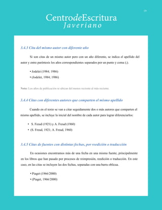 Cuando en el texto se van a citar seguidamente dos o más autores que comparten el
mismo apellido, se incluye la inicial del nombre de cada autor para lograr diferenciarlos:
• S. Freud (1921) y A. Freud (1960)
• (S. Freud, 1921; A. Freud, 1960)
3.4.4 Citas con diferentes autores que comparten el mismo apellido
3.4.5 Citas de fuentes con distintas fechas, por reedición o traducción
Si son citas de un mismo autor pero con un año diferente, se indica el apellido del
autor y entre paréntesis los años correspondientes separados por un punto y coma (;).
• Jodelet (1984; 1986)
• (Jodelet, 1984; 1986)
Nota: Los años de publicación se ubican del menos reciente al más reciente.
3.4.3 Cita del mismo autor con diferente año
En ocasiones encontramos más de una fecha en una misma fuente, principalmente
en los libros que han pasado por procesos de reimpresión, reedición o traducción. En este
caso, en las citas se incluyen las dos fechas, separadas con una barra oblicua.
• Piaget (1966/2000)
• (Piaget, 1966/2000)
19
 