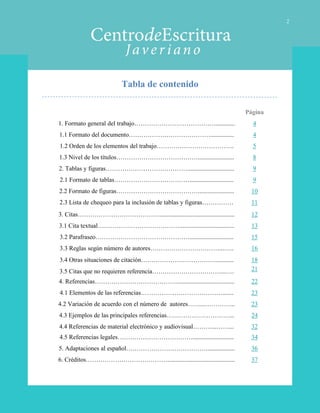 Tabla de contenido
2
Página
1. Formato general del trabajo…………………………………............ 4
1.1 Formato del documento…………………………………............... 4
1.2 Orden de los elementos del trabajo………………………………. 5
1.3 Nivel de los títulos…………………………………....................... 8
2. Tablas y figuras………………………………….............................. 9
2.1 Formato de tablas………………………………............................ 9
2.2 Formato de figuras…………………………………....................... 10
2.3 Lista de chequeo para la inclusión de tablas y figuras…………… 11
3. Citas…………………………………................................................ 12
3.1 Cita textual…………………………………................................... 13
3.2 Parafraseo………………………………………............................ 15
3.3 Reglas según número de autores……………………………...….. 16
3.4 Otras situaciones de citación………………………………........... 18
3.5 Citas que no requieren referencia……………………………...…. 21
4. Referencias…………………………………..................................... 22
4.1 Elementos de las referencias…………………………………....... 23
4.2 Variación de acuerdo con el número de autores……...…………... 23
4.3 Ejemplos de las principales referencias…………………………... 24
4.4 Referencias de material electrónico y audiovisual………...……... 32
4.5 Referencias legales……………………………….......................... 34
5. Adaptaciones al español…………………………………................. 36
6. Créditos…………………………………........................................... 37
 