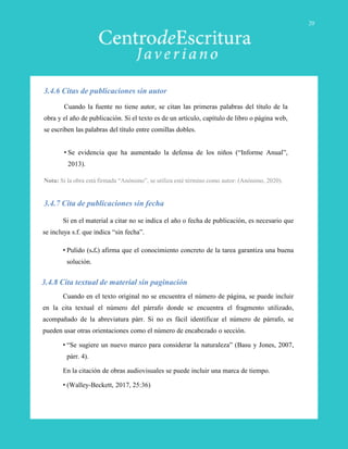Cuando la fuente no tiene autor, se citan las primeras palabras del título de la
obra y el año de publicación. Si el texto es de un artículo, capítulo de libro o página web,
se escriben las palabras del título entre comillas dobles.
• Se evidencia que ha aumentado la defensa de los niños (“Informe Anual”,
2013).
Nota: Si la obra está firmada “Anónimo”, se utiliza esté término como autor: (Anónimo, 2020).
3.4.6 Citas de publicaciones sin autor
Si en el material a citar no se indica el año o fecha de publicación, es necesario que
se incluya s.f. que indica “sin fecha”.
• Pulido (s.f.) afirma que el conocimiento concreto de la tarea garantiza una buena
solución.
3.4.7 Cita de publicaciones sin fecha
Cuando en el texto original no se encuentra el número de página, se puede incluir
en la cita textual el número del párrafo donde se encuentra el fragmento utilizado,
acompañado de la abreviatura párr. Si no es fácil identificar el número de párrafo, se
pueden usar otras orientaciones como el número de encabezado o sección.
• “Se sugiere un nuevo marco para considerar la naturaleza” (Basu y Jones, 2007,
párr. 4).
En la citación de obras audiovisuales se puede incluir una marca de tiempo.
• (Walley-Beckett, 2017, 25:36)
3.4.8 Cita textual de material sin paginación
20
 
