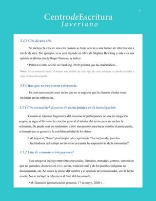 Se incluye la cita de una cita cuando se tiene acceso a una fuente de información a
través de otra. Por ejemplo, si se está leyendo un libro de Stephen Hawking y este cita una
opinión o afirmación de Roger Penrose, se indica:
• Penrose (como se citó en Hawking, 2010) plantea que las matemáticas…
Nota: Se recomienda hacer el menor uso posible de este tipo de citas mientras se pueda acceder y
citar el material original.
3.4.9 Cita de una cita
3.5.2 Cita de comunicación personal
Esta categoría incluye entrevistas personales, llamadas, mensajes, correos, seminarios
que no grabados, discursos en vivo, cartas, tradición oral y de los pueblos indígenas no
documentada, etc. Se indica la inicial del nombre y el apellido del comunicador, con la fecha
exacta. No se incluye la referencia al final del documento.
• M. González (comunicación personal, 17 de mayo, 2020 )…
3.5.1 Cita textual del discurso de participantes en la investigación
Cuando se retoman fragmentos del discurso de participantes de una investigación
propia, se sigue el formato de citación general al interior del texto, pero sin incluir la
referencia. Se puede usar un seudónimo u otro mecanismo para hacer alusión al participante,
al tiempo que se garantice la confidencialidad de los datos.
• Al respecto, “Juan” planteó que esta experiencia “fue incómoda, pues los
facilitadores del trabajo no tuvieron en cuenta las expectativas de la comunidad”.
3.5 Citas que no requieren referencia
Existen unos pocos casos en los que no se requiere que las fuentes citadas sean
incluidas en las referencias.
21
 