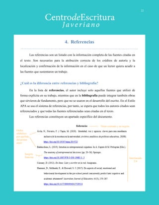 4. Referencias
Las referencias son un listado con la información completa de las fuentes citadas en
el texto. Son necesarias para la atribución correcta de los créditos de autoría y la
localización y confirmación de la información en el caso de que un lector quiera acudir a
las fuentes que sustentaron un trabajo.
¿Cuál es la diferencia entre referencias y bibliografía?
En la lista de referencias, el autor incluye solo aquellas fuentes que utilizó de
forma explícita en su trabajo, mientras que en la bibliografía puede integrar también obras
que sirvieron de fundamento, pero que no se usaron en el desarrollo del escrito. En el Estilo
APA se usa el sistema de referencias, por tanto, se espera que todos los autores citados sean
referenciados y que todas las fuentes referenciadas sean citadas en el texto.
Las referencias constituyen un apartado específico del documento.
Título centrado y en negrita
Sangría
francesa
Orden
alfabético
por apellido
del primer
autor
Interlineado
2.0
22
 