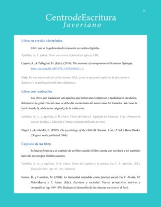 Libro en versión electrónica
Libro que se ha publicado directamente en medios digitales.
Apellido, A. A. (Año). Título en cursiva. Editorial (si aplica). URL.
Caputo, A., & Pellegrini, M. (Eds.). (2019). The anatomy of entrepreneurial decisions. Springer.
https://doi.org/10.1007/978-3-030-19685-1_3
Nota: En esta nueva edición de las normas APA, ya no es necesario explicitar la plataforma o
dispositivo de publicación del libro electrónico.
Libro con traducción
Los libros con traducción son aquellos que tienen una reimpresión o reedición en un idioma
diferente el original. En este caso, se debe dar cuenta tanto del autor como del traductor, así como de
las fechas de la publicación original y de la traducción.
Apellido, A. A., y Apellido, B. B. (Año). Título del libro (A. Apellido del traductor, Trad., Número de
edición si aplica). Editorial. (Trabajo original publicado en Año).
Piaget, J., & Inhelder, B. (1969). The psychology of the child (H. Weaver, Trad.; 2.ª ed.). Basic Books.
(Original work published 1966).
Capítulo de un libro
Se hace referencia a un capítulo de un libro cuando el libro cuenta con un editor y los capítulos
han sido escritos por distintos autores.
Apellido, A. A., y Apellido, B. B. (Año). Título del capítulo o la entrada. En A. A. Apellido. (Ed.),
Título del libro (pp. ## - ##). Editorial.
Barton, D. y Hamilton, M. (2004). La literacidad entendida como práctica social. En V. Zavala, M.
Niño-Murcia y P. Ames. (Eds.). Escritura y sociedad. Nuevas perspectivas teóricas y
etnográficas (pp. 109-139). Red para el desarrollo de las ciencias sociales en el Perú.
26
 