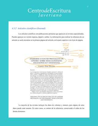 Los artículos científicos son publicaciones primarias que aparecen en revistas especializadas.
Pueden aparecer en versión impresa, digital o ambas. La información para realizar la referencia de un
artículo se suele encontrar en la primera página del artículo, en la parte superior o en el pie de página.
4.3.2 Artículos científicos (Journal)
Título del
artículo
Autor del
artículo
Nombre de
la revista
NúmeroVolumen
Rango de
páginas
Año
La mayoría de las revistas incluyen los datos de volumen y número, pero alguno de estos
datos puede estar ausente. En estos casos, se omiten de la referencia, conservando el orden de los
demás elementos.
27
 