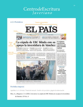 4.3.3 Periódicos
Periódico impreso
Apellido, A. A. (Fecha). Título del artículo. Nombre del periódico, página sin abreviación.
Díez, A. y Baquero, C. S. (2020, 2 de enero). La cúpula de ERC blinda con su apoyo la investidura
de Sánchez. El País, 4.
Autor del
artículo
Título
del
artículo
Fecha
Nombre del periódico
29
 