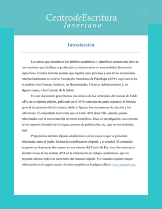 Introducción
Los textos que circulan en los ámbitos académicos y científicos asumen una serie de
convenciones que facilitan su producción y comunicación en comunidades discursivas
específicas. Existen distintas normas que regulan estos procesos y una de las reconocidas
internacionalmente es la de la Asociación Americana de Psicología (APA), cuyo uso se ha
extendido a las Ciencias Sociales, las Humanidades, Ciencias Administrativas y, en
algunos casos, a las Ciencias de la Salud.
En este documento presentamos una síntesis de los contenidos del manual de Estilo
APA en su séptima edición, publicado en el 2019, centrada en cuatro aspectos: el formato
general de presentación de trabajos, tablas y figuras, los mecanismos de citación y las
referencias. Es importante mencionar que el Estilo APA desarrolla, además, pautas
relacionadas con la estructuración de textos científicos, ética de investigación, uso correcto
de los aspectos formales de la lengua, proceso de publicación, etc., que no son incluidas
aquí.
Proponemos también algunas adaptaciones en los casos en que se presentan
diferencias entre el inglés, idioma de la publicación original, y el español. El contenido
expuesto en el presente documento es una síntesis del Centro de Escritura Javeriano para
facilitar el uso de las normas APA en la elaboración de trabajos académicos, que no
pretende abarcar todos los contenidos del manual original. Si el usuario requiere mayor
información se le sugiere acudir al texto completo en la página oficial: www.apastyle.org
3
 