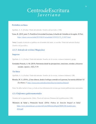 Apellido, A. A. (Fecha). Título del artículo. Nombre del periódico. URL
Periódico en línea
4.3.3 Artículo de revista (Magazine)
Apellido, A. A. (Fecha). Título del artículo. Nombre de la revista, volumen (número), pp-pp.
Impreso
Fernández Poncela, A. M. (2019). Patrimonio desde las percepciones, emociones, miradas y discursos
sociales. Apuntes, 32(2), 5-19.
En línea
Apellido, A. A. (Fecha). Título del artículo. Nombre de la revista, volumen (número). URL
Morales, M. A. (2018). ¿Cómo abarcar, desde el enfoque centrado en la persona, las tutorías difíciles? El
Escribano, 5. https://issuu.com/centrodescritura/docs/revistaelescribanon5
Nota: Se debe incluir el mes y el año en las referencias de revistas que tienen publicaciones mensuales.
4.3.4 Informes gubernamentales
Nombre de la organización. (Año). Título del informe (Número de la publicación). URL
Ministerio de Salud y Protección Social. (2016). Política de Atención Integral en Salud.
https://www.minsalud.gov.co/sites/rid/Lists/BibliotecaDigital/RIDE/DE/modelo-pais-
2016.pdf
Varea, R. (2019, junio 7). Pontificia Universidad Javeriana, la huella de Colombia en la región. El País.
https://elpais.com/sociedad/2019/06/03/actualidad/1559522175_313057.html
Nota: Cuando el artículo se publica sin el nombre del autor, se escribe: Título del artículo (fecha).
Nombre del periódico.
30
 