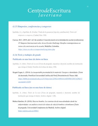 Apellido, A. y Apellido, B. (Fecha). Título de la ponencia [tipo de contribución]. Título del
simposio o congreso, Ciudad, País. URL
Cuevas, M.C. (2019, del 1 al 2 de octubre). Conexión moral en la intimidación escolar [conferencia].
IV Simposio Internacional sobre Acoso Escolar (bullying). Desafíos contemporáneos en
torno a la convivencia en la escuela, Medellín, Colombia.
https://sitios.ces.edu.co/simposiobullying/index.php
Apellido, A. (Año). Título de la tesis [Tesis de pregrado, maestría o doctoral, nombre de institución
que otorga el título]. Nombre de la base de datos. URL
Kogan Cogan, L. (2014). La insoportable proximidad de lo material: Cuerpos e identidades [Tesis
de doctorado, Pontificia Universidad Católica del Perú] Dissertations & Theses A&I.
https://bdbib.javerianacali.edu.co:2519/docview/2398211090/61EA0F09B31D47A2PQ/5?
accountid=13250
Publicada en una base de datos en línea
4.3.5 Simposios, conferencias y congresos
4.3.6 Tesis y trabajos de grado
Publicada en línea (no en una base de datos)
Apellido, A. (Año). Título de la tesis [Tesis de pregrado, maestría o doctoral, nombre de
institución que otorga el título]. Archivo digital. URL
Muñoz-Sánchez, H. (2018). Hacerse hombre. La construcción de masculinidades desde las
subjetividades: un análisis a través de relatos de vida de hombres colombianos [Tesis
de pregrado, Universidad Complutense de Madrid]. Archivo digital.
https://eprints.ucm.es/28063/
31
 