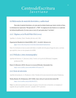 4.4 Referencias de material electrónico y audiovisual
Para todo el material electrónico, así como para las demás fuentes que tienen versión en línea,
se eliminaron las expresiones “Recuperado de” y “DOI”. En algunas de estas fuentes no se explicitan
las fechas de publicación. En estos casos se usa (s.f), que quiere decir “sin fecha”.
4.4.1 Páginas en la World Wide Web (www)
Apellido, A. (Fecha). Título. Nombre del sitio web. URL
Organización Mundial de la Salud [OMS]. (2017, 1 de abril). Malnutrición.
https://www.who.int/es/news-room/fact-sheets/detail/malnutrition
Nota: Si el artículo no tiene un autor individual, el nombre del sitio pasa al lugar de autor y no tiene
que repetirse, como en este ejemplo de la OMS.
4.4.2 Película o cinta cinematográfica
Apellido del director, A. (director). (Año). Nombre de la película [Película]. Compañía
productora.URL
Paulo, O. (Director). (2018). Durante la tormenta [Película]. Atresmedia Cine.
https://www.netflix.com/co/title/80991158?source=35
4.4.3 Serie de televisión
Apellido del productor, A. (Productor). (Año). Nombre de la serie [serie de televisión]. Productora.
Walley-Beckett, M. (Productora). (2017-2020). Anne with an E [serie de televisión].CBC.
https://www.netflix.com/co/title/80136311
Nota: Los años de la producción se unen con guion. Si la serie aún se transmite, se reemplaza el
segundo año por la palabra “presente”, ejemplo: (2015- presente).
32
 