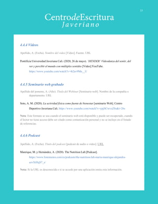 4.4.4 Videos
Apellido, A. (Fecha). Nombre del video [Video]. Fuente. URL
Pontificia Universidad Javeriana Cali. (2020, 26 de mayo). ‘HENDER’ Vídeodanza del sentir, del
ver y percibir el mundo con múltiples sentidos [Video].YouTube.
https://www.youtube.com/watch?v=4t2av9Mn__U
4.4.5 Seminario web grabado
Apellido del ponente, A. (Año). Título del Webinar [Seminario web]. Nombre de la compañía o
departamento. URL
Soto, A. M. (2020). La actividad física como fuente de bienestar [seminario Web]. Centro
Deportivo Javeriana Cali. https://www.youtube.com/watch?v=ypjSCwxxZSs&t=26s
Nota: Este formato se usa cuando el seminario web está disponible y puede ser recuperado, cuando
el lector no tiene acceso debe ser citado como comunicación personal y no se incluye en el listado
de referencias.
4.4.6 Podcast
Apellido, A. (Fecha). Título del podcast [podcast de audio o video]. URL
Manrique, M. y Hernández, A. (2020). The Nutrition Lab [Podcast].
https://www.listennotes.com/es/podcasts/the-nutrition-lab-maria-manrique-alejandra-
azvXtHqS7_s/
Nota: Si la URL es desconocida o si se accede por una aplicación omita esta información.
33
 