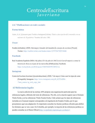 4.4.7 Publicaciones en redes sociales
Forma básica
Autor, A.A. [@usuario para Twitter e Instagram].(fecha). Título o descripción del contenido con un
máximo de 20 palabras. Nombre del sitio. URL
Tweet
Fundéu [@fundeu]. (2020, 4 de mayo). Ganador del mundial de consejos de escritura [Tweet].
Twitter. https://mobile.twitter.com/fundeu/status/125727667305516646
Facebook
Real Academia Española (2020, 4 de julio). El 4 de julio de 1862 Lewis Carroll empezó a contar la
historia de Alicia en el país de las maravillas [Publicación]. Facebook.
https://m.facebook.com/RAE/posts/3306956685991300?d=m
Instagram
Centro de Escritura Javeriano [@centrodescritura]. (2020, 7 de mayo). Cómo usar los tipos de coma
[Fotografía]. Instagram. https://www.instagram.com/p/B_6CFYnDM--
/?utm_source=ig_web_copy_link
4.5 Referencias legales
La nueva edición de las normas APA propone una organización particular para las
referencias legales, diferente del resto de referencias. Por ello, en la citación sugiere usar el formato
Título-Fecha y en las referencias Título-Fuente-Fecha. Cabe aclarar que los tipos de referencias
incluidas en el manual original corresponden a la legislación de Estados Unidos, por lo que
presentamos aquí una adaptación. Es importante consultar las fuentes jurídicas oficiales para definir
los formatos que se van a usar. En Colombia, por ejemplo, la mayoría de las referencias jurídicas se
pueden consultar en el Diario Oficial (http://svrpubindc.imprenta.gov.co/diario/).
34
 