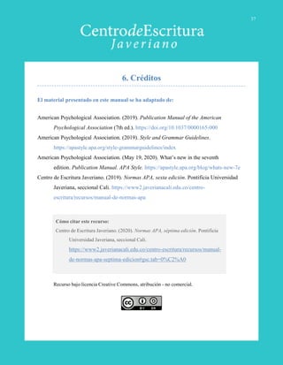 El material presentado en este manual se ha adaptado de:
American Psychological Association. (2019). Publication Manual of the American
Psychological Association (7th ed.). https://doi.org/10.1037/0000165-000
American Psychological Association. (2019). Style and Grammar Guidelines.
https://apastyle.apa.org/style-grammarguidelines/index
American Psychological Association. (May 19, 2020). What’s new in the seventh
edition. Publication Manual. APA Style. https://apastyle.apa.org/blog/whats-new-7e
Centro de Escritura Javeriano. (2019). Normas APA, sexta edición. Pontificia Universidad
Javeriana, seccional Cali. https://www2.javerianacali.edu.co/centro-
escritura/recursos/manual-de-normas-apa
Cómo citar este recurso:
Centro de Escritura Javeriano. (2020). Normas APA, séptima edición. Pontificia
Universidad Javeriana, seccional Cali.
https://www2.javerianacali.edu.co/centro-escritura/recursos/manual-
de-normas-apa-septima-edicion#gsc.tab=0%C2%A0
Recurso bajo licencia Creative Commons, atribución - no comercial.
37
6. Créditos
 