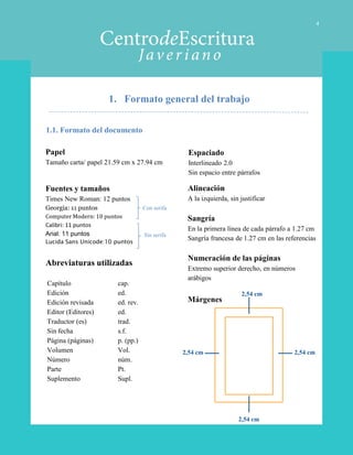 1. Formato general del trabajo
Papel
Tamaño carta/ papel 21.59 cm x 27.94 cm
Fuentes y tamaños
Times New Roman: 12 puntos
Georgia: 11 puntos
Computer Modern: 10 puntos
Calibri: 11 puntos
Arial: 11 puntos
Lucida Sans Unicode:10 puntos
Abreviaturas utilizadas
cap.
ed.
ed. rev.
ed.
trad.
s.f.
p. (pp.)
Vol.
núm.
Pt.
Supl.
Capítulo
Edición
Edición revisada
Editor (Editores)
Traductor (es)
Sin fecha
Página (páginas)
Volumen
Número
Parte
Suplemento
Alineación
A la izquierda, sin justificar
Sangría
En la primera línea de cada párrafo a 1.27 cm
Sangría francesa de 1.27 cm en las referencias
Numeración de las páginas
Extremo superior derecho, en números
arábigos
Márgenes
2,54 cm
2,54 cm
2,54 cm
2,54 cm
Espaciado
Interlineado 2.0
Sin espacio entre párrafos
1.1. Formato del documento
Con serifa
Sin serifa
4
 