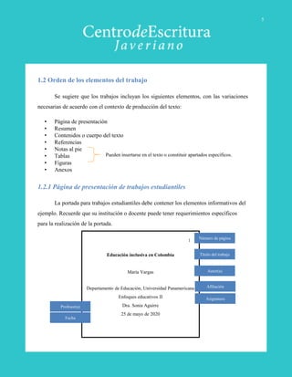 1.2 Orden de los elementos del trabajo
Se sugiere que los trabajos incluyan los siguientes elementos, con las variaciones
necesarias de acuerdo con el contexto de producción del texto:
• Página de presentación
• Resumen
• Contenidos o cuerpo del texto
• Referencias
• Notas al pie
• Tablas
• Figuras
• Anexos
1.2.1 Página de presentación de trabajos estudiantiles
La portada para trabajos estudiantiles debe contener los elementos informativos del
ejemplo. Recuerde que su institución o docente puede tener requerimientos específicos
para la realización de la portada.
Educación inclusiva en Colombia
María Vargas
Departamento de Educación, Universidad Panamericana
Enfoques educativos II
Dra. Sonia Aguirre
25 de mayo de 2020
Título del trabajo
Autor(a)
Afiliación
Asignatura
Profesor(a)
Fecha
1
Pueden insertarse en el texto o constituir apartados específicos.
Número de página
5
 