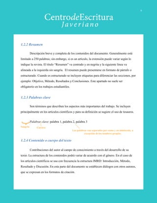 1.2.2 Resumen
Descripción breve y completa de los contenidos del documento. Generalmente está
limitado a 250 palabras; sin embargo, si es un artículo, la extensión puede variar según lo
indique la revista. El título “Resumen” va centrado y en negrita y la siguiente línea va
alineada a la izquierda sin sangría. El resumen puede presentarse en formato de párrafo o
estructurado. Cuando es estructurado se incluyen etiquetas para diferenciar las secciones, por
ejemplo: Objetivo, Método, Resultados y Conclusiones. Este apartado no suele ser
obligatorio en los trabajos estudiantiles.
1.2.3 Palabras clave
Son términos que describen los aspectos más importantes del trabajo. Se incluyen
principalmente en los artículos científicos y para su definición se sugiere el uso de tesauros.
Palabras clave: palabra 1, palabra 2, palabra 3
1.2.4 Contenido o cuerpo del texto
Contribuciones del autor al campo de conocimiento a través del desarrollo de su
texto. La estructura de los contenidos podrá variar de acuerdo con el género. En el caso de
los artículos científicos se usa con frecuencia la estructura IMRD: Introducción, Método,
Resultado y Discusión. En esta parte del documento se establecen diálogos con otros autores,
que se expresan en los formatos de citación.
Sangría Cursiva
Las palabras van separadas por coma y en minúscula, a
excepción de los nombres propios.
6
 