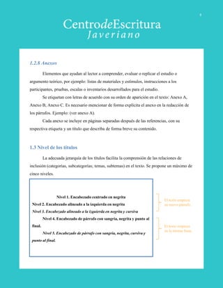 1.2.8 Anexos
Elementos que ayudan al lector a comprender, evaluar o replicar el estudio o
argumento teórico, por ejemplo: listas de materiales y estímulos, instrucciones a los
participantes, pruebas, escalas o inventarios desarrollados para el estudio.
Se etiquetan con letras de acuerdo con su orden de aparición en el texto: Anexo A,
Anexo B, Anexo C. Es necesario mencionar de forma explícita el anexo en la redacción de
los párrafos. Ejemplo: (ver anexo A).
Cada anexo se incluye en páginas separadas después de las referencias, con su
respectiva etiqueta y un título que describa de forma breve su contenido.
1.3 Nivel de los títulos
La adecuada jerarquía de los títulos facilita la comprensión de las relaciones de
inclusión (categorías, subcategorías; temas, subtemas) en el texto. Se propone un máximo de
cinco niveles.
Nivel 1. Encabezado centrado en negrita
Nivel 2. Encabezado alineado a la izquierda en negrita
Nivel 3. Encabezado alineado a la izquierda en negrita y cursiva
Nivel 4. Encabezado de párrafo con sangría, negrita y punto al
final.
Nivel 5. Encabezado de párrafo con sangría, negrita, cursiva y
punto al final.
El texto empieza
en nuevo párrafo.
El texto empieza
en la misma línea.
8
 