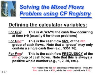 3-67
Defining the calculator variables:
For CF0: This is ALWAYS the cash flow occurring
at time t=0 (usually 0 for these problems)
For Cnn:* This is the cash flow SIZE of the nth
group of cash flows. Note that a “group” may only
contain a single cash flow (e.g., $351.76).
For Fnn:* This is the cash flow FREQUENCY of the
nth group of cash flows. Note that this is always a
positive whole number (e.g., 1, 2, 20, etc.).
Solving the Mixed Flows
Problem using CF Registry
* nn represents the nth cash flow or frequency. Thus, the
first cash flow is C01, while the tenth cash flow is C10.
 