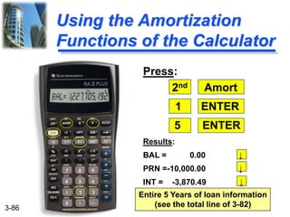 3-86
Using the Amortization
Functions of the Calculator
Press:
2nd Amort
1 ENTER
5 ENTER
Results:
BAL = 0.00 ↓
PRN =-10,000.00 ↓
INT = -3,870.49 ↓
Entire 5 Years of loan information
(see the total line of 3-82)
 