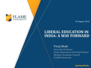 LIBERAL EDUCATION IN
INDIA: A WAY FORWARD
Viraj Shah
Associate Professor
Chair, Department of Social Sciences
Member, Academic Council
FLAME University
26 August, 2016
 