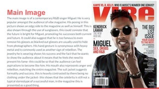 Main Image
The main image is of a contemporary R&B singer Miguel. He is very
popular amongst the audience of vibe magazine. His posing in this
picture shows an edgy side to the magazine as well as himself. This is
also shown through the use of sunglasses, this could connote that
the future is bright for Miguel, promoting his successes both current
and future. It could also suggest that he is too famous to even
remove his glasses as blacked out glasses are usually used to hide
from photographers. His hand gesture is synonymous with heavy
metal and is commonly used as another sign of rebellion. The
jewelry he is wearing shows his success and the fact that he wants
to show the audience about it means that he feels the need to
present his fame- this could be so that the audience can feel
aspirations to become like him. His mouth also represents anger and
rebellion, matching the entire magazine. The suit jacket suggests
formality and success, this is heavily contrasted by there being no
clothing under the jacket- this shows that the celebrity is still not a
typical stereotype of a successful man, in the magazine this is
presented as a good thing.
 