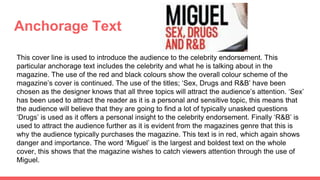 Anchorage Text
This cover line is used to introduce the audience to the celebrity endorsement. This
particular anchorage text includes the celebrity and what he is talking about in the
magazine. The use of the red and black colours show the overall colour scheme of the
magazine’s cover is continued. The use of the titles; ‘Sex, Drugs and R&B’ have been
chosen as the designer knows that all three topics will attract the audience’s attention. ‘Sex’
has been used to attract the reader as it is a personal and sensitive topic, this means that
the audience will believe that they are going to find a lot of typically unasked questions
‘Drugs’ is used as it offers a personal insight to the celebrity endorsement. Finally ‘R&B’ is
used to attract the audience further as it is evident from the magazines genre that this is
why the audience typically purchases the magazine. This text is in red, which again shows
danger and importance. The word ‘Miguel’ is the largest and boldest text on the whole
cover, this shows that the magazine wishes to catch viewers attention through the use of
Miguel.
 