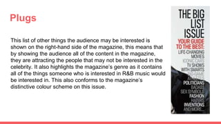 Plugs
This list of other things the audience may be interested is
shown on the right-hand side of the magazine, this means that
by showing the audience all of the content in the magazine,
they are attracting the people that may not be interested in the
celebrity. It also highlights the magazine’s genre as it contains
all of the things someone who is interested in R&B music would
be interested in. This also conforms to the magazine’s
distinctive colour scheme on this issue.
 