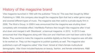History of the magazine brand
Vibe magazine launched in 1993 with the publisher ‘Time.inc’ This was then bought by Millar
Publishing in 1996, this company also bought the magazine Spin that had a wider genre range
and covered different types of music. The magazine was then sold to a private equity firm in
2006, The Wick’s Group. In 2009 it was announced that the magazine was shutting down
completely with immediate effect. InterMedia Partners then bought Vibe magazine after it had
shut down and merged it with ‘Blackbook’, a biannual magazine. in 2012. In 2013 it was
announced that Vibe Magazine along with Vibe.com and VibeVixen.com had been sold to Spin
Media. They wanted to make the magazine available digitally so that the magazine was still able
to be worked on. They cut the magazine to publish quarterly as well. The magazine also
published a spin-off magazine called ‘Vibe Vixen’ Aimed at Vibe's female multicultural
demographic. Vibe Vixen included features on beauty, fashion, and female entertainers. R&B
star Ciara appeared on the inaugural issue's cover.
 