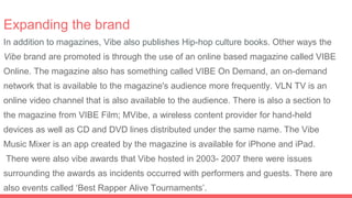 Expanding the brand
In addition to magazines, Vibe also publishes Hip-hop culture books. Other ways the
Vibe brand are promoted is through the use of an online based magazine called VIBE
Online. The magazine also has something called VIBE On Demand, an on-demand
network that is available to the magazine's audience more frequently. VLN TV is an
online video channel that is also available to the audience. There is also a section to
the magazine from VIBE Film; MVibe, a wireless content provider for hand-held
devices as well as CD and DVD lines distributed under the same name. The Vibe
Music Mixer is an app created by the magazine is available for iPhone and iPad.
There were also vibe awards that Vibe hosted in 2003- 2007 there were issues
surrounding the awards as incidents occurred with performers and guests. There are
also events called ‘Best Rapper Alive Tournaments’.
 