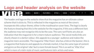 Logo and header analysis on the website
The header and logo on the website show that the magazine has an ultimate colour
scheme that it sticks to. This is reflected in the magazine as most of the covers
incorporate this colour theme, either in the masthead or cover lines. The logo is clearly
the feature showing that this is the website for the magazine, if this was a different font
the audience may not recognise this to be the case. The sans-serif fonts are also an
indication that the magazine is for a more mature audience. The social media links are
clearly shown in a darker colour, this appeals to a younger audience and makes the
magazine more accessible. The magazine ‘Vibe Vixen’ also has a link on the banner, this is
a magazine that features and appeals to a female market, it has the same type of content
and genre as the original ‘vibe’ but is more female based. This is as well as ‘Vibe Viva’
which is more of a latin style of music and features latin artists and news.
 