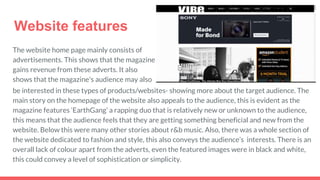Website features
The website home page mainly consists of
advertisements. This shows that the magazine
gains revenue from these adverts. It also
shows that the magazine's audience may also
be interested in these types of products/websites- showing more about the target audience. The
main story on the homepage of the website also appeals to the audience, this is evident as the
magazine features ‘EarthGang’ a rapping duo that is relatively new or unknown to the audience,
this means that the audience feels that they are getting something beneficial and new from the
website. Below this were many other stories about r&b music. Also, there was a whole section of
the website dedicated to fashion and style, this also conveys the audience’s interests. There is an
overall lack of colour apart from the adverts, even the featured images were in black and white,
this could convey a level of sophistication or simplicity.
 