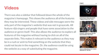 Videos
There was also a sidebar that followed down the whole of the
magazine’s homepage. This shows the audience all of the features
they may be interested. These videos and side messages were the
only part of the magazine's website that was not in grayscale. All
feature r&b singers and people that have some association to the
audience or genre itself. This also allows the audience to explore all
features of the magazine without having to click on all of the
separate links. This makes it relevant to the audience as they may
be in a rush or wish to find something on the website that they
could not locate in the magazine. Or, the audience could be using
the website as a way of substituting the magazine.
 