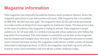 Magazine information
Vibe magazine was originally founded by famous music producer Quincy Jones, the
magazine specializes in rap and commercial music. Vibe magazine has a circulation
of 300,943. 98,504 was non-paid. The magazine costs £2.50 and can be purchased
in a wide variety of shops from news agents to stationary shops. This low price is due
to the type of audience the magazine is trying to attract. Vibe magazine’s target
audience is 12-24 year olds, it is aimed at young and urban audiences who follow hip
hop when first launched. This information is somewhat out of date as the magazine
has developed and changed since this time. In 2012 the magazine became to involve
more commercial music so that the magazine could attract a wider variety of people
interested in hip hop/rap music. In 2015, the magazine uses both rap stars and also
features actors and comedians and overall has a wider audience range.
 