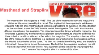 Masthead and Strapline
The masthead of the magazine is ‘VIBE’. This use of the masthead shows the magazine's
status as it is semi-covered by the model. This implies that the magazine is well-known
enough to hide half of its masthead and still be recognisable to its audience. The faded bottom
of the masthead shows the ‘fade’ into the rest of the magazine. This could also show the
different intensities of the magazine. The colour red connotes danger within the magazine, this
could also suggest why the masted has a gradient colour scheme, to show the audience that
there is both a rebellious side and softer side to the magazine. The strapline or banner at the
top of the magazine shows that there is a particular colour scheme for the magazine as there
are red and black colours on the cover. The term ‘vs’ creates a conflicting mood and therefore
interest with the audience to see the outcome. The fact that the magazine masthead can still
be read shows that they also interest new audiences and is still able to show people that
aren’t aware of the magazine what it is and what it’s about.
 