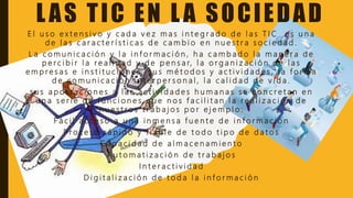 LAS TIC EN LA SOCIEDAD
E l u s o e x t e n s i v o y c a d a v e z m a s i n t e g r a d o d e l a s T I C e s u n a
d e l a s c a r a c t e r í s t i c a s d e c a m b i o e n n u e s t r a s o c i e d a d .
L a c o m u n i c a c i ó n y l a i n f o r m a c i ó n , h a c a m b a d o l a m a n e r a d e
p e r c i b i r l a r e a l i d a d y d e p e n s a r, l a o r g a n i z a c i ó n d e l a s
e m p r e s a s e i n s t i t u c i o n e s , s u s m é t o d o s y a c t i v i d a d e s , l a f o r m a
d e c o m u n i c a c i ó n i n t e r p e r s o n a l , l a c a l i d a d d e v i d a .
s u s a p o r t a c i o n e s a l a s a c t i v i d a d e s h u m a n a s s e c o n c r e t a n e n
u n a s e r i e d e f u n c i o n e s q u e n o s f a c i l i t a n l a r e a l i z a c i ó n d e
n u e s t r o s t r a b a j o s p o r e j e m p l o :
F á c i l a c c e s o a u n a i n m e n s a f u e n t e d e i n f o r m a c i ó n
P r o c e s o r á p i d o y f i a b l e d e t o d o t i p o d e d a t o s
C a p a c i d a d d e a l m a c e n a m i e n t o
A u t o m a t i z a c i ó n d e t r a b a j o s
I n t e r a c t i v i d a d
D i g i t a l i z a c i ó n d e t o d a l a i n f o r m a c i ó n
 