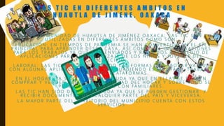 L A S T I C E N D I F E R E N T E S A M B I T O S E N
H U A U T L A D E J I M E N E , O A X A C A
E N L A C O M U N I D A D D E H U A U T L A D E J I M É N E Z O A X A C A ; L A S T I C S O N
U T I L I Z A D A S E N D I F E R E N T E S Á M B I T O S C O M O S O N :
E D U C A C I Ó N : E N T I E M P O S D E PA N D E M I A S E H A N C O N V E R T I D O E N E L E J E
P R I N C I PA L PA R A A P R E N D E R D E S D E C A S A , A S Í C O M O L A S I N V E S T I G A C I O N E S
PA R A L O S T R A B A J O S YA Q U E S O N E N V I A D O S Y R E C I B I D O S P O R M E D I O D E
A P L I C A C I O N E S PA R A E L A P R E N D I Z A J E D E L O S N I Ñ O S Y J Ó V E N E S D E L
M U N I C I P I O .
L A B O R A L : L A S T I C H A N T R A S F O R M A D O L A S F O R M A S D E L A B O R A R YA Q U E
C O N A L G U N A S A P L I C A C I O N E S Q U E VA N S U R G I E N D O E S M Á S FÁ C I L T R A B A J A R
A T R AV É S D E P L ATA F O R M A S .
E N E L H O G A R : YA S I D O D E M U C H A AY U D A YA Q U E E N E L L A S S E P U E D E N
C O M P R A R Y V E N D E R D E S D E L A C O M O D I D A D D E L H O G A R Y S O B R E T O D O S E
P U E D E C O M U N I C A R S E C O N FA M I L I A R E S .
L A S T I C H A N S I D O D E M U C H A AY U D A YA Q U E S E P U E D E N G E S T I O N A R Y
R E C I B I R D O C U M E N T O S D E C U A L Q U I E R PA R T E D E L PA Í S Y V I C E V E R S A .
L A M AY O R PA R T E D E L T E R R I T O R I O D E L M U N I C I P I O C U E N TA C O N E S T O S
S E R V I C I O S
.
 