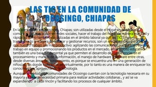 LAS TIC EN LA COMUNIDAD DE
OCOSINGO, CHIAPAS
• En la comunidad de Ocosingo , Chiapas; son utilizadas desde el hogar en relación a la
comunicación, distracción en redes sociales, hacer el trabajo del hogar de manera mas fácil y
rápida así como también son utilizadas en el ámbito laboral ya que las TIC´S han
transformado la manera de trabajar y gestionar recursos, son un elemento clave para hacer
que nuestro trabajo sea mas productivo: agilizando las comunicaciones, sustentando el
trabajo en equipo y promocionando los productos en el mercado, en el ámbito educativo
también es una base fundamental ya que permiten el desarrollo de competencias en el
procesamiento y manejo de la información, el manejo de hardware y software entre otras,
desde diversas áreas del conocimiento, es porque se encuentra uno en una generación de
niños(as), en donde todo lo hacen virtualmente, por lo tanto es una manera de enriquecer los
conocimientos, aprovechando la tecnología.
• Aunque no en todas la comunidades de Ocosingo cuentan con la tecnología necesaria en su
mayoría ya es una necesidad primaria para realizar actividades cotidianas , y así se va
expandiendo a cada rincón y facilitando los procesos de cualquier ámbito.
 