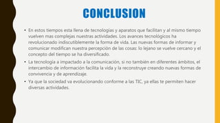CONCLUSION
• En estos tiempos esta llena de tecnologías y aparatos que facilitan y al mismo tiempo
vuelven mas complejas nuestras actividades. Los avances tecnológicos ha
revolucionado indiscutiblemente la forma de vida. Las nuevas formas de informar y
comunicar modifican nuestra percepción de las cosas: lo lejano se vuelve cercano y el
concepto del tiempo se ha diversificado.
• La tecnología a impactado a la comunicación, si no también en diferentes ámbitos, el
intercambio de información facilita la vida y la reconstruye creando nuevas formas de
convivencia y de aprendizaje.
• Ya que la sociedad va evolucionando conforme a las TIC, ya ellas te permiten hacer
diversas actividades.
 