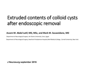 Extruded contents of colloid cysts
after endoscopic removal
Assem M. Abdel Latif, MD, MSc, and Mark M. Souweidane, MD
Department of Neurological Surgery, Ain Shams University, Cairo, Egypt
Department of Neurological Surgery, NewYork-Presbyterian Hospital,Weill Medical College, Cornell University, New York
J Neurosurg september 2016
 