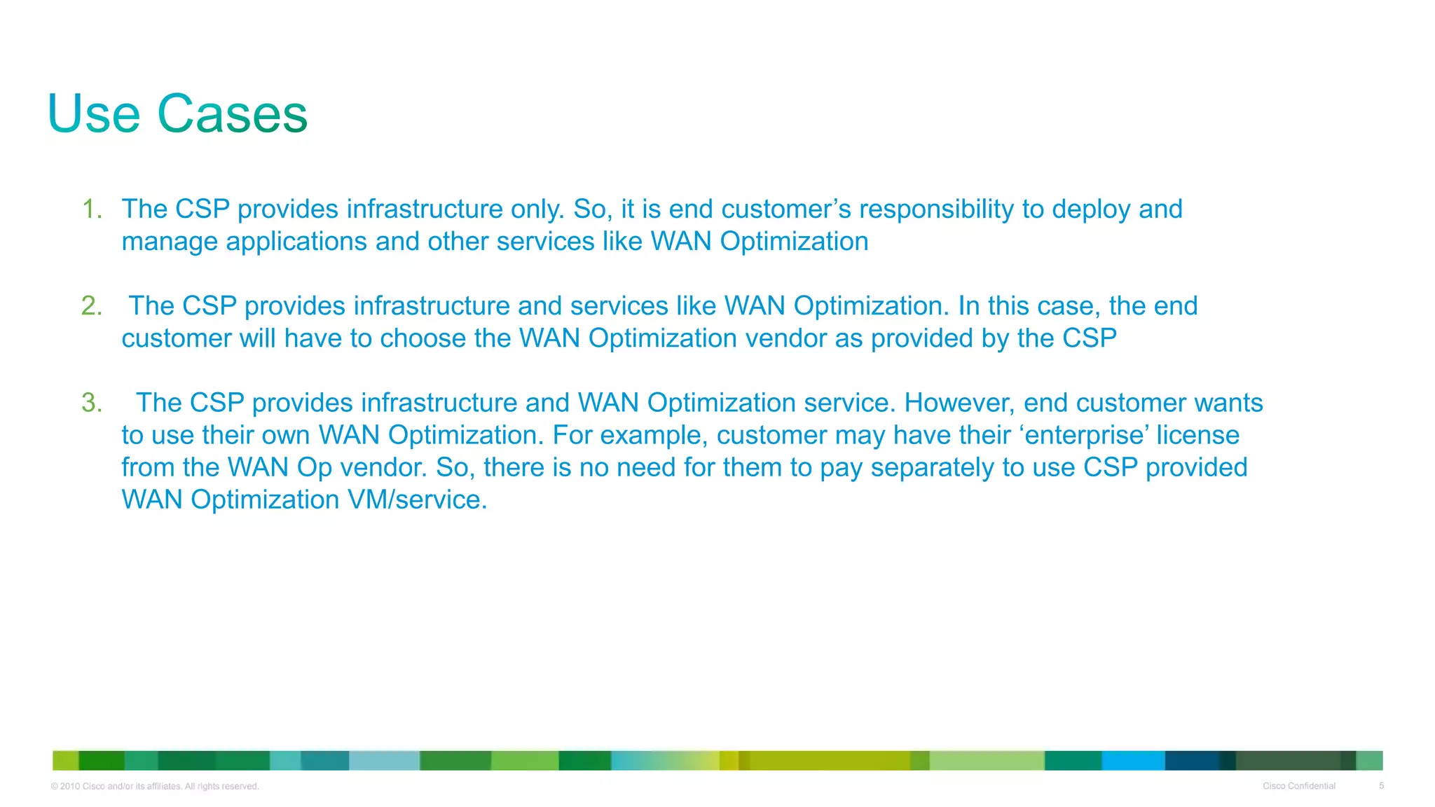 1. The CSP provides infrastructure only. So, it is end customer‟s responsibility to deploy and
          manage applications and other services like WAN Optimization

       2. The CSP provides infrastructure and services like WAN Optimization. In this case, the end
          customer will have to choose the WAN Optimization vendor as provided by the CSP

       3.           The CSP provides infrastructure and WAN Optimization service. However, end customer wants
                  to use their own WAN Optimization. For example, customer may have their „enterprise‟ license
                  from the WAN Op vendor. So, there is no need for them to pay separately to use CSP provided
                  WAN Optimization VM/service.




© 2010 Cisco and/or its affiliates. All rights reserved.                                                     Cisco Confidential   5
 