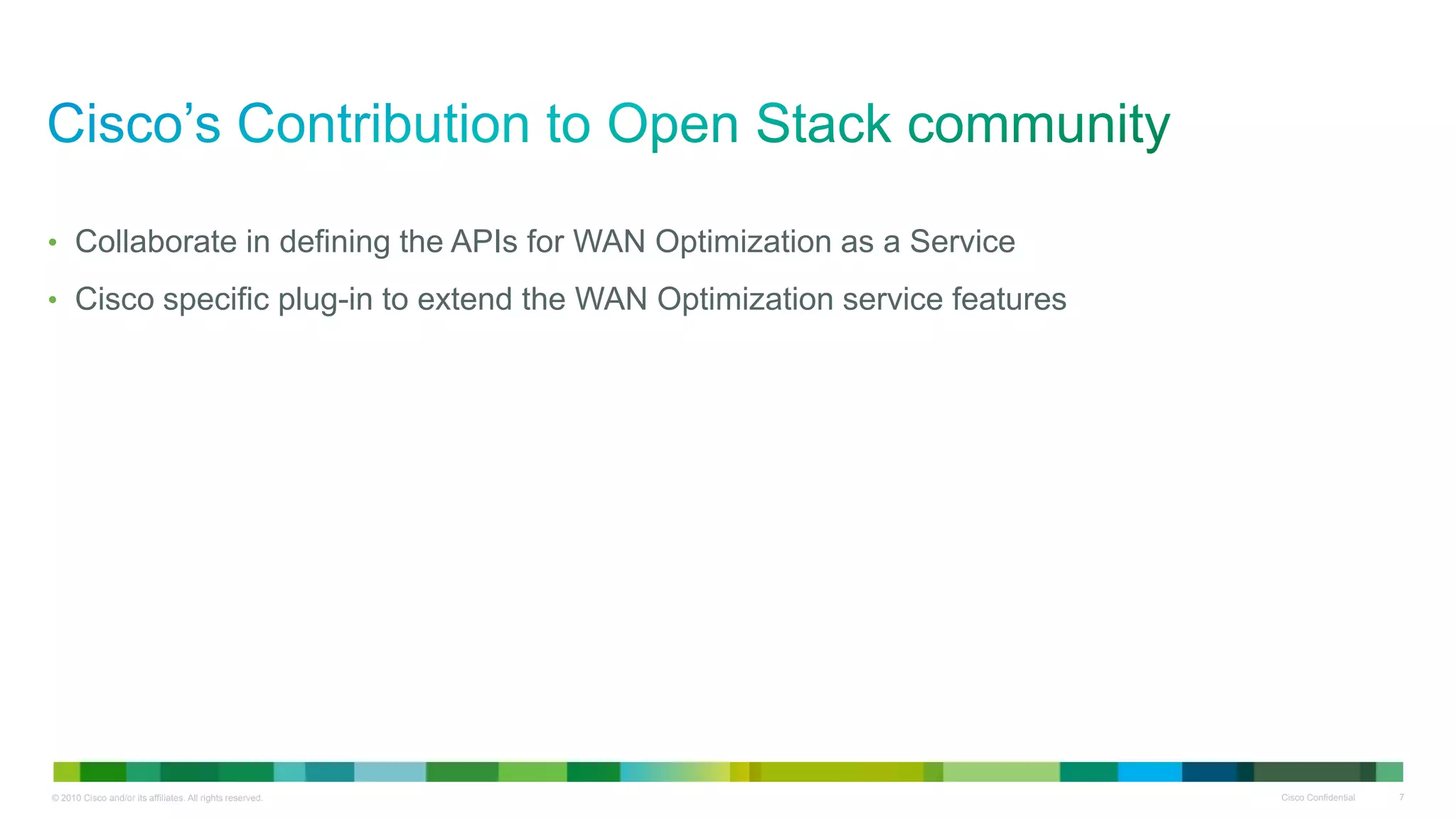 • Collaborate in defining the APIs for WAN Optimization as a Service

• Cisco specific plug-in to extend the WAN Optimization service features




© 2010 Cisco and/or its affiliates. All rights reserved.                   Cisco Confidential   7
 