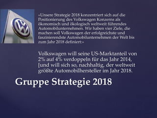 «Unsere Strategie 2018 konzentriert sich auf die
Positionierung des Volkswagen Konzerns als
ökonomisch und ökologisch weltweit führendes
Automobilunternehmen. Wir haben vier Ziele, die
machen soll Volkswagen der erfolgreichste und
faszinierendste Automobilunternehmen der Welt bis
zum Jahr 2018 definiert:»

Volkswagen will seine US-Marktanteil von
2% auf 4% verdoppeln für das Jahr 2014,
[und will sich so, nachhaltig, der weltweit
größte Automobilhersteller im Jahr 2018.

Gruppe Strategie 2018

 