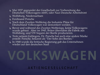 








Mai 1937 gegrundet der Gesellschaft zur Vorbereitung des
Deutschen Volkswagens mbH, oder Nazi Deutsche Arbeitsfront
Wolfsburg, Niedersachsen
Ferdinand Porsche
Nach dem Zweiten Weltkrieg die Industrie Pläne für
Deutschland Volkswagen war demontiert werden.
Bevor und während des Zweiten Weltkriegs, keine Volkswagens
wurde gebaut. Aber im 1945, Briten übernahm die Fabrik aus
Wolfsburg, und VW begann der Beetle produzieren.
Trotz seinem Gefängnis, Dr. Porsche hat auch eine andere Marke
erstellt: Porsche, bekannt als “Der Sohn des Beetles.”
In 1948 wurde die britische Regierung gab das Unternehmen
wieder auf den deutschen Staat

 