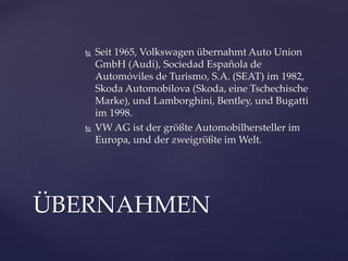 



Seit 1965, Volkswagen übernahmt Auto Union
GmbH (Audi), Sociedad Española de
Automóviles de Turismo, S.A. (SEAT) im 1982,
Skoda Automobilova (Skoda, eine Tschechische
Marke), und Lamborghini, Bentley, und Bugatti
im 1998.
VW AG ist der größte Automobilhersteller im
Europa, und der zweigrößte im Welt.

ÜBERNAHMEN

 