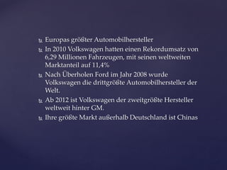 








Europas größter Automobilhersteller
In 2010 Volkswagen hatten einen Rekordumsatz von
6,29 Millionen Fahrzeugen, mit seinen weltweiten
Marktanteil auf 11,4%
Nach Überholen Ford im Jahr 2008 wurde
Volkswagen die drittgrößte Automobilhersteller der
Welt.
Ab 2012 ist Volkswagen der zweitgrößte Hersteller
weltweit hinter GM.
Ihre größte Markt außerhalb Deutschland ist Chinas

 