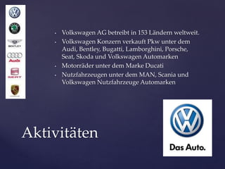 •
•

•
•

Volkswagen AG betreibt in 153 Ländern weltweit.
Volkswagen Konzern verkauft Pkw unter dem
Audi, Bentley, Bugatti, Lamborghini, Porsche,
Seat, Skoda und Volkswagen Automarken
Motorräder unter dem Marke Ducati
Nutzfahrzeugen unter dem MAN, Scania und
Volkswagen Nutzfahrzeuge Automarken

Aktivitäten

 