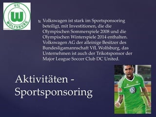 

Volkswagen ist stark im Sportsponsoring
beteiligt, mit Investitionen, die die
Olympischen Sommerspiele 2008 und die
Olympischen Winterspiele 2014 enthalten.
Volkswagen AG der alleinige Besitzer des
Bundesligamannschaft VfL Wolfsburg, das
Unternehmen ist auch der Trikotsponsor der
Major League Soccer Club DC United.

Aktivitäten Sportsponsoring

 