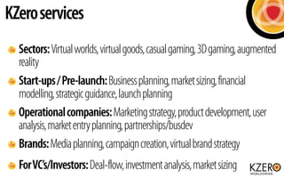 KZero services
  Sectors: Virtual worlds, virtual goods, casual gaming, 3D gaming, augmented
  reality
  Start-ups / Pre-launch: Business planning, market sizing, financial
  modelling, strategic guidance, launch planning
  Operational companies: Marketing strategy, product development, user
  analysis, market entry planning, partnerships/busdev
  Brands: Media planning, campaign creation, virtual brand strategy
  For VC’s/Investors: Deal-flow, investment analysis, market sizing
 